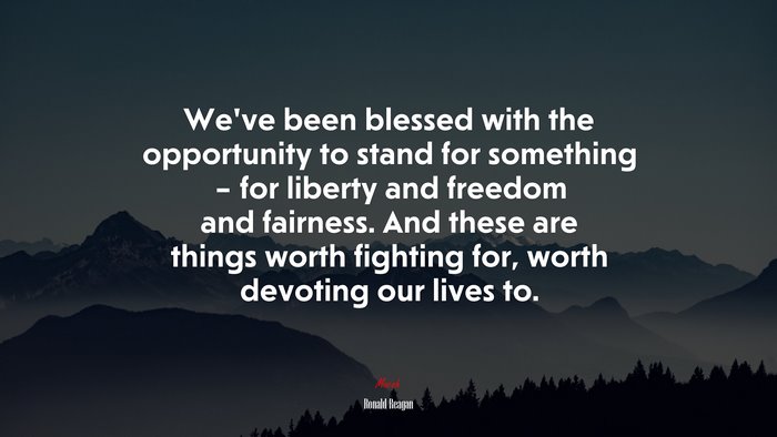 We’ve been blessed with the opportunity to stand for something – for liberty and freedom and fairness. And these are things worth fighting for, worth devoting our lives to. | Ronald Reagan quote