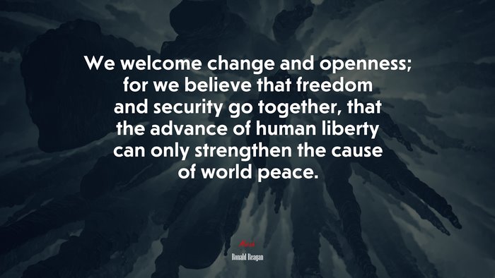 We welcome change and openness; for we believe that freedom and security go together, that the advance of human liberty can only strengthen the cause of world peace. | Ronald Reagan quote