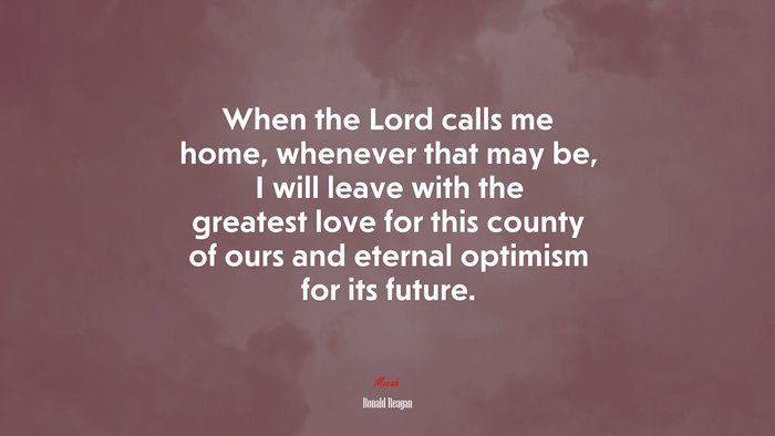 When the Lord calls me home, whenever that may be, I will leave with the greatest love for this county of ours and eternal optimism for its future. | Ronald Reagan quote