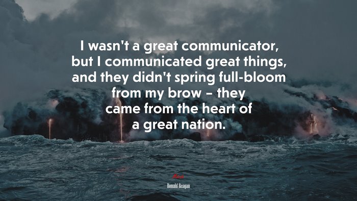I wasn’t a great communicator, but I communicated great things, and they didn’t spring full-bloom from my brow – they came from the heart of a great nation. | Ronald Reagan quote
