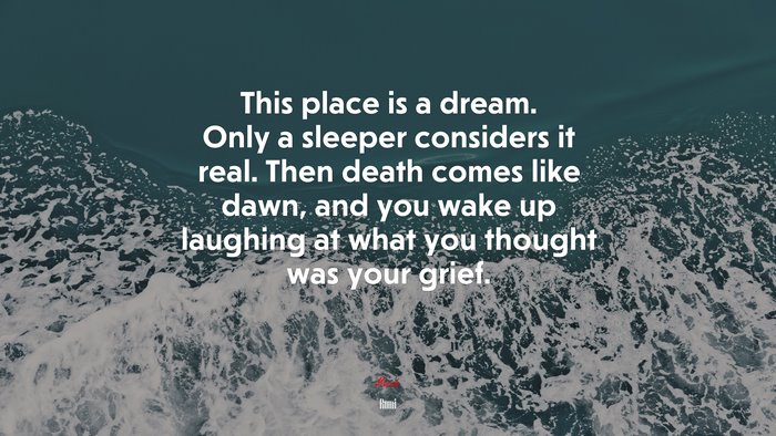 This place is a dream. Only a sleeper considers it real. Then death comes like dawn, and you wake up laughing at what you thought was your grief. | Rumi quote