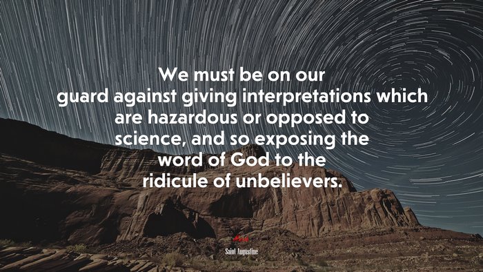 We must be on our guard against giving interpretations which are hazardous or opposed to science, and so exposing the word of God to the ridicule of unbelievers. | Saint Augustine quote