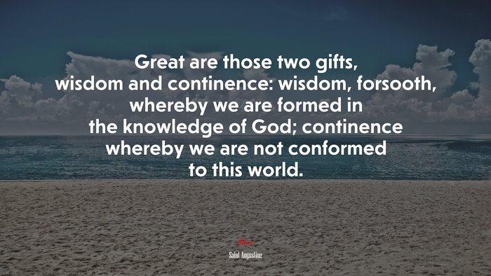 Great are those two gifts, wisdom and continence: wisdom, forsooth, whereby we are formed in the knowledge of God; continence whereby we are not conformed to this world. | Saint Augustine quote
