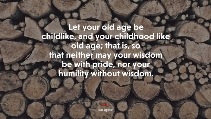 Let your old age be childlike, and your childhood like old age; that is, so that neither may your wisdom be with pride, nor your humility without wisdom. | Saint Augustine quote