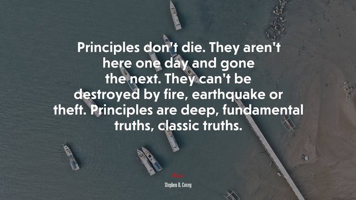 Principles don’t die. They aren’t here one day and gone the next. They can’t be destroyed by fire, earthquake or theft. Principles are deep, fundamental truths, classic truths. | Stephen R. Covey quote