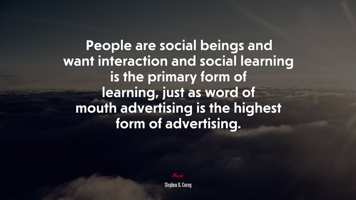 People are social beings and want interaction and social learning is the primary form of learning, just as word of mouth advertising is the highest form of advertising. | Stephen R. Covey quote