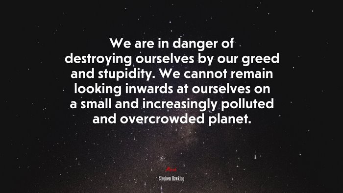 We are in danger of destroying ourselves by our greed and stupidity. We cannot remain looking inwards at ourselves on a small and increasingly polluted and overcrowded planet. | Stephen Hawking quote