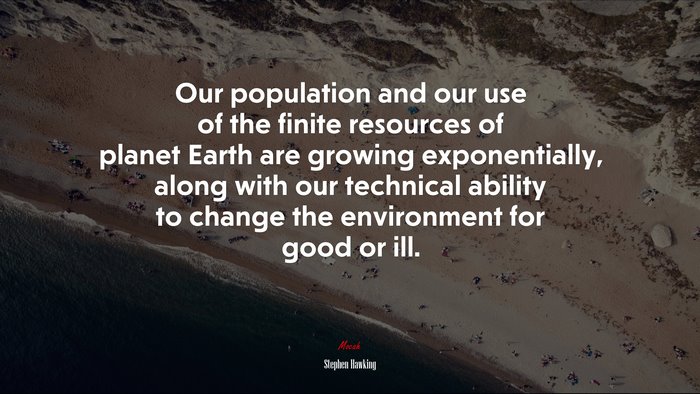 Our population and our use of the finite resources of planet Earth are growing exponentially, along with our technical ability to change the environment for good or ill. | Stephen Hawking quote