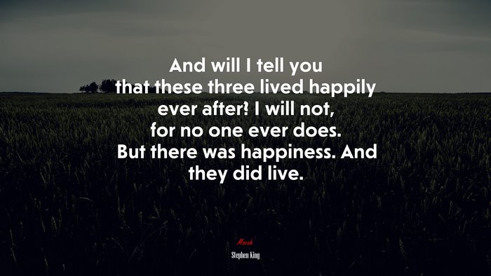 And will I tell you that these three lived happily ever after? I will not, for no one ever does. But there was happiness. And they did live. | Stephen King quote