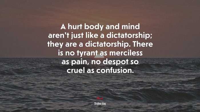 A hurt body and mind aren’t just like a dictatorship; they are a dictatorship. There is no tyrant as merciless as pain, no despot so cruel as confusion. | Stephen King quote