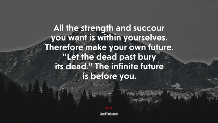 All the strength and succour you want is within yourselves. Therefore make your own future. “Let the dead past bury its dead.” The infinite future is before you. | Swami Vivekananda quote