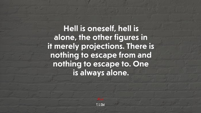 Hell is oneself, hell is alone, the other figures in it merely projections. There is nothing to escape from and nothing to escape to. One is always alone. | T. S. Eliot quote