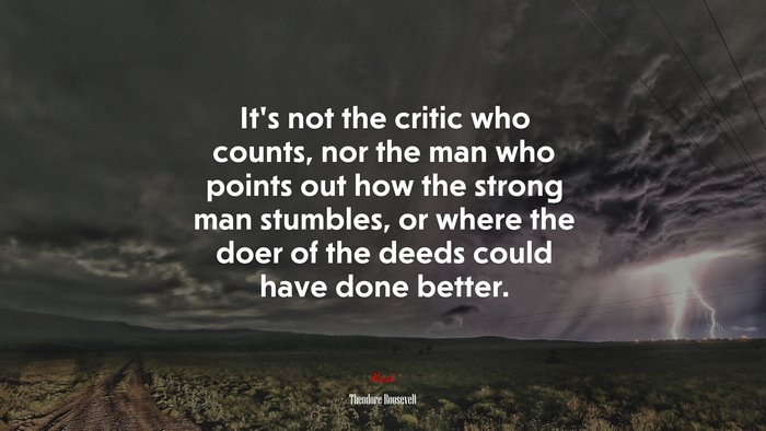 It’s not the critic who counts, nor the man who points out how the strong man stumbles, or where the doer of the deeds could have done better. | Theodore Roosevelt quote