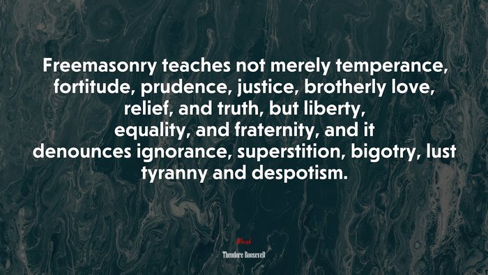 Freemasonry teaches not merely temperance, fortitude, prudence, justice, brotherly love, relief, and truth, but liberty, equality, and fraternity, and it denounces ignorance, superstition, bigotry, lust tyranny and despotism. | Theodore Roosevelt quote