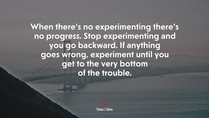 When there’s no experimenting there’s no progress. Stop experimenting and you go backward. If anything goes wrong, experiment until you get to the very bottom of the trouble. | Thomas A. Edison quote