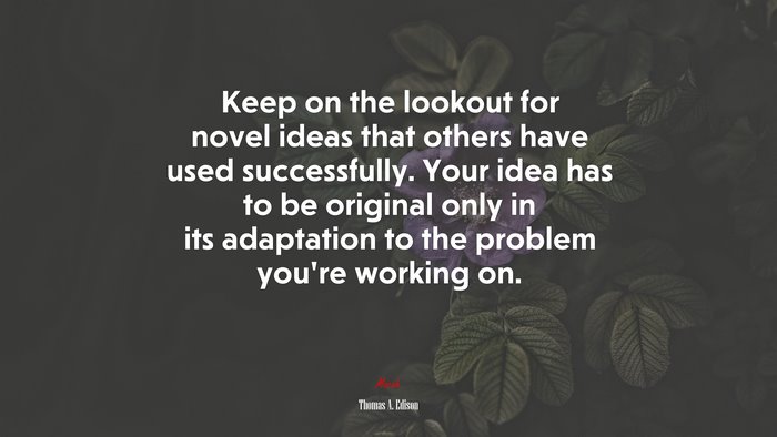Keep on the lookout for novel ideas that others have used successfully. Your idea has to be original only in its adaptation to the problem you’re working on. | Thomas A. Edison quote