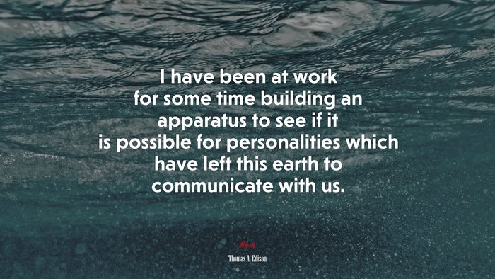 I have been at work for some time building an apparatus to see if it is possible for personalities which have left this earth to communicate with us. | Thomas A. Edison quote