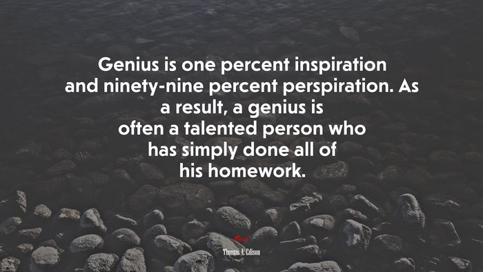 Genius is one percent inspiration and ninety-nine percent perspiration. As a result, a genius is often a talented person who has simply done all of his homework. | Thomas A. Edison quote