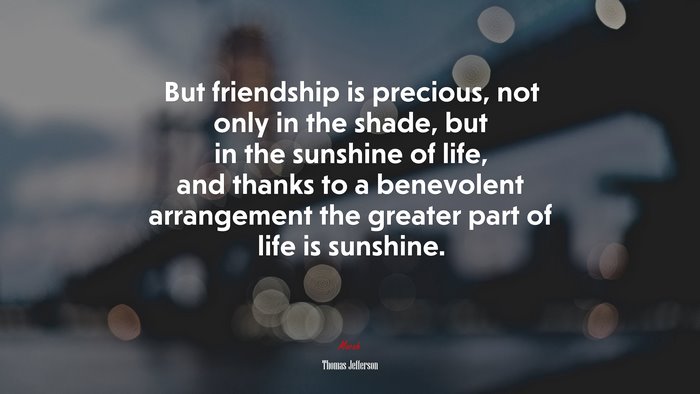 But friendship is precious, not only in the shade, but in the sunshine of life, and thanks to a benevolent arrangement the greater part of life is sunshine. | Thomas Jefferson quote