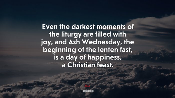 Even the darkest moments of the liturgy are filled with joy, and Ash Wednesday, the beginning of the lenten fast, is a day of happiness, a Christian feast. | Thomas Merton quote