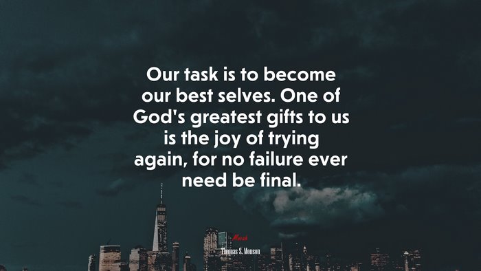 Our task is to become our best selves. One of God’s greatest gifts to us is the joy of trying again, for no failure ever need be final. | Thomas S. Monson quote