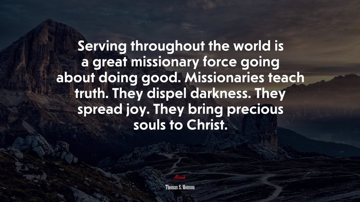 Serving throughout the world is a great missionary force going about doing good. Missionaries teach truth. They dispel darkness. They spread joy. They bring precious souls to Christ. | Thomas S. Monson quote