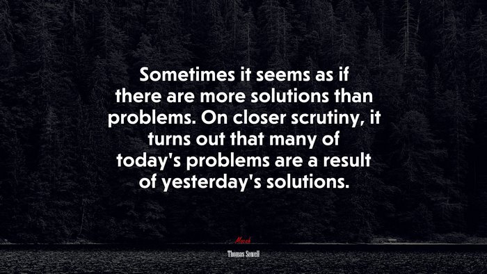 Sometimes it seems as if there are more solutions than problems. On closer scrutiny, it turns out that many of today’s problems are a result of yesterday’s solutions. | Thomas Sowell quote
