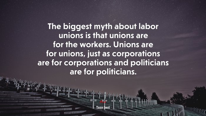 The biggest myth about labor unions is that unions are for the workers. Unions are for unions, just as corporations are for corporations and politicians are for politicians. | Thomas Sowell quote