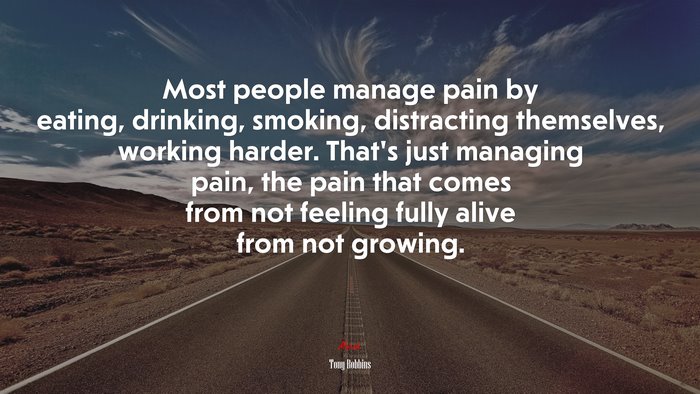 Most people manage pain by eating, drinking, smoking, distracting themselves, working harder. That’s just managing pain, the pain that comes from not feeling fully alive from not growing. | Tony Robbins quote