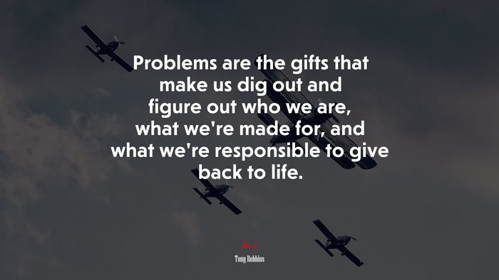 Problems are the gifts that make us dig out and figure out who we are, what we’re made for, and what we’re responsible to give back to life. | Tony Robbins quote