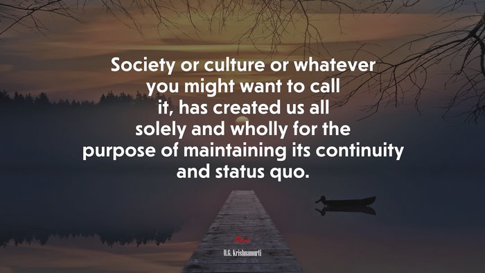 Society or culture or whatever you might want to call it, has created us all solely and wholly for the purpose of maintaining its continuity and status quo. | U.G. Krishnamurti quote