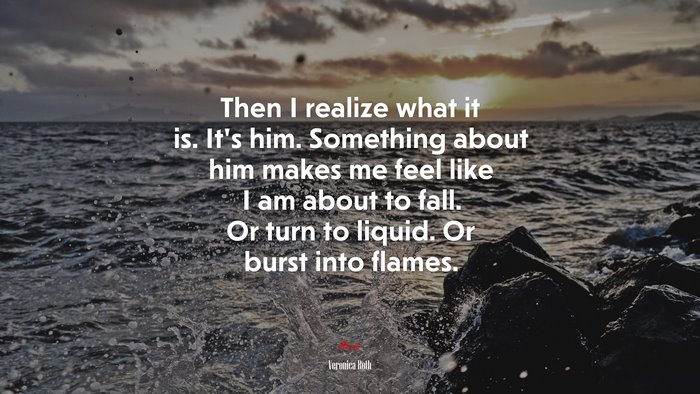 Then I realize what it is. It’s him. Something about him makes me feel like I am about to fall. Or turn to liquid. Or burst into flames. | Veronica Roth quote