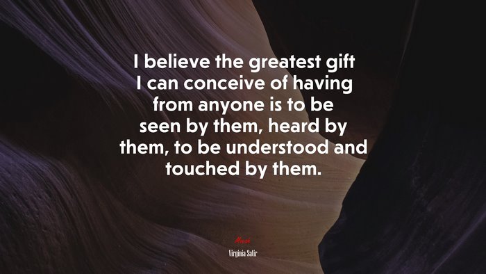 I believe the greatest gift I can conceive of having from anyone is to be seen by them, heard by them, to be understood and touched by them. | Virginia Satir quote