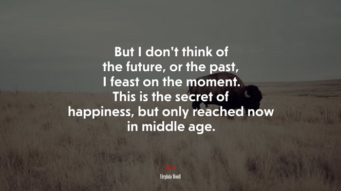 But I don’t think of the future, or the past, I feast on the moment. This is the secret of happiness, but only reached now in middle age. | Virginia Woolf quote