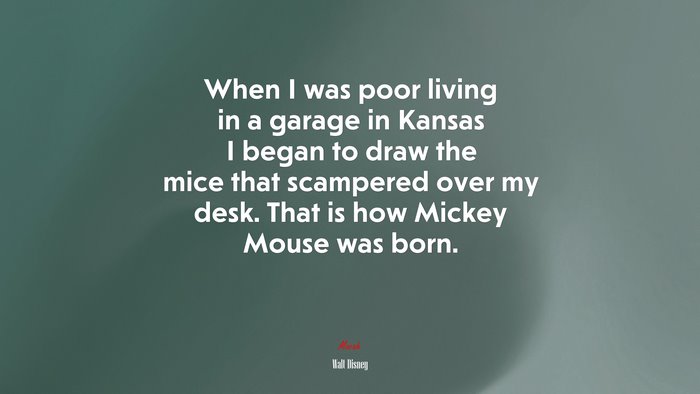 When I was poor living in a garage in Kansas I began to draw the mice that scampered over my desk. That is how Mickey Mouse was born. | Walt Disney quote