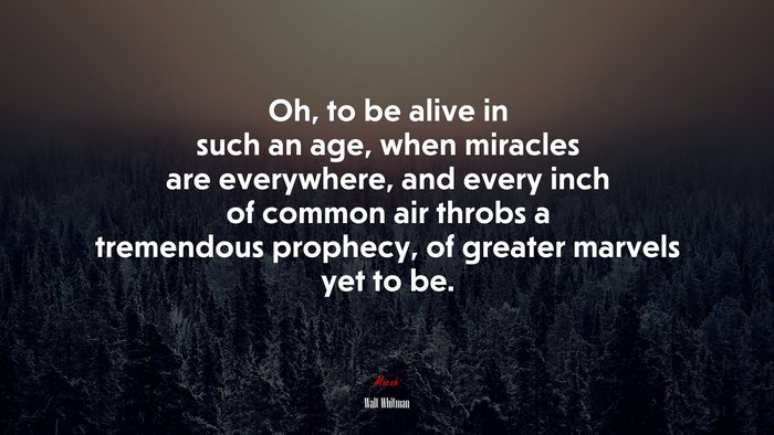Oh, to be alive in such an age, when miracles are everywhere, and every inch of common air throbs a tremendous prophecy, of greater marvels yet to be. | Walt Whitman quote