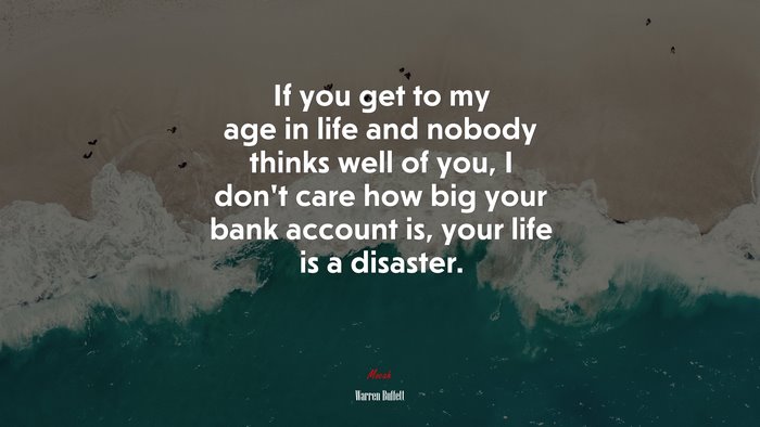 If you get to my age in life and nobody thinks well of you, I don’t care how big your bank account is, your life is a disaster. | Warren Buffett quote