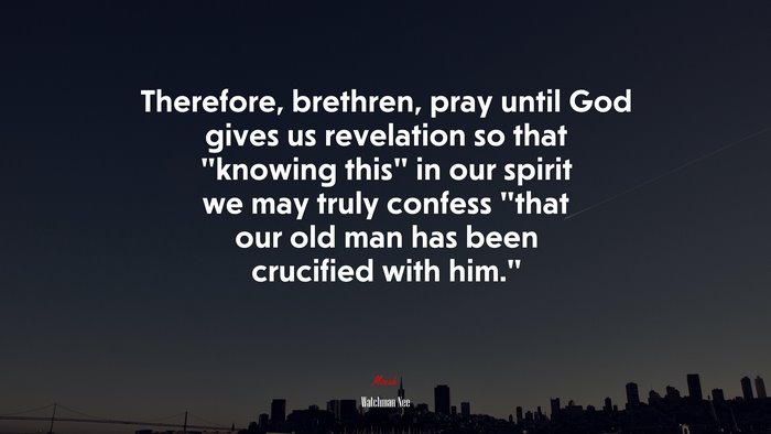 Therefore, brethren, pray until God gives us revelation so that “knowing this” in our spirit we may truly confess “that our old man has been crucified with him.” | Watchman Nee quote