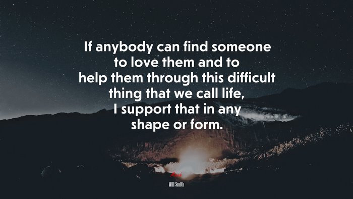 If anybody can find someone to love them and to help them through this difficult thing that we call life, I support that in any shape or form. | Will Smith quote