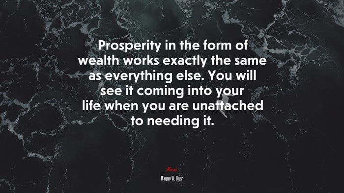 Prosperity in the form of wealth works exactly the same as everything else. You will see it coming into your life when you are unattached to needing it. | Wayne W. Dyer quote