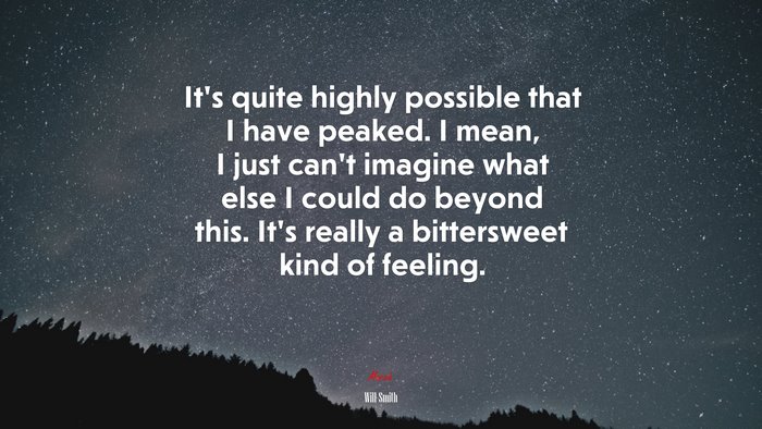 It’s quite highly possible that I have peaked. I mean, I just can’t imagine what else I could do beyond this. It’s really a bittersweet kind of feeling. | Will Smith quote