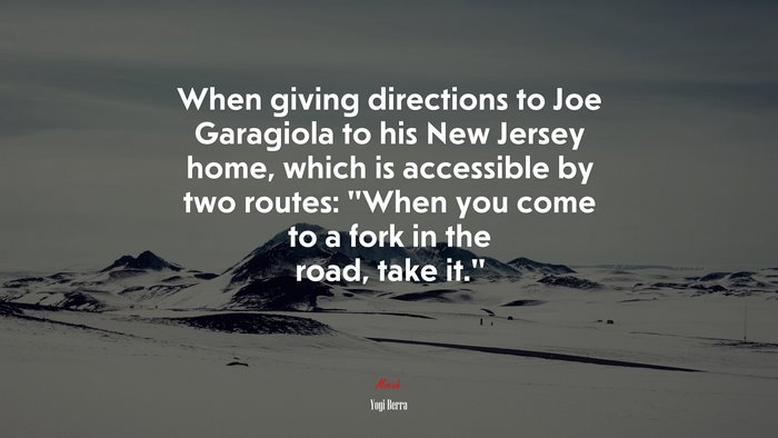 When giving directions to Joe Garagiola to his New Jersey home, which is accessible by two routes: “When you come to a fork in the road, take it.” | Yogi Berra quote