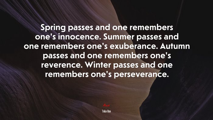 Spring passes and one remembers one’s innocence. Summer passes and one remembers one’s exuberance. Autumn passes and one remembers one’s reverence. Winter passes and one remembers one’s perseverance. | Yoko Ono quote