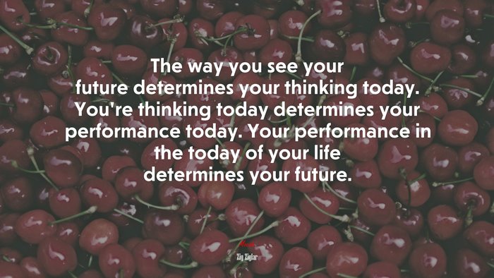 The way you see your future determines your thinking today. You’re thinking today determines your performance today. Your performance in the today of your life determines your future. | Zig Ziglar quote