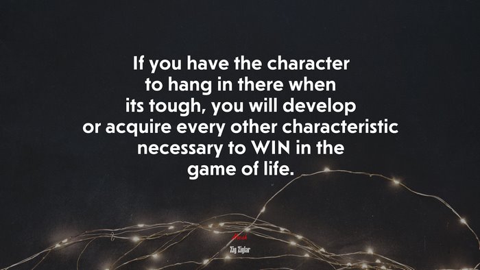 If you have the character to hang in there when its tough, you will develop or acquire every other characteristic necessary to WIN in the game of life. | Zig Ziglar quote