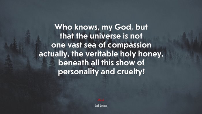 Who knows, my God, but that the universe is not one vast sea of compassion actually, the veritable holy honey, beneath all this show of personality and cruelty? | Jack Kerouac quote