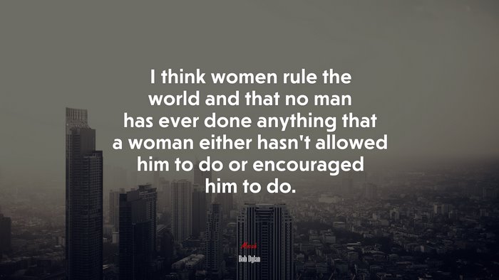 I think women rule the world and that no man has ever done anything that a woman either hasn’t allowed him to do or encouraged him to do. | Bob Dylan quote