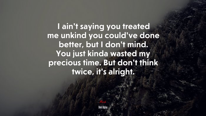 I ain’t saying you treated me unkind you could’ve done better, but I don’t mind. You just kinda wasted my precious time. But don’t think twice, it’s alright. | Bob Dylan quote
