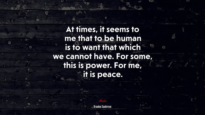 At times, it seems to me that to be human is to want that which we cannot have. For some, this is power. For me, it is peace. | Brandon Sanderson quote