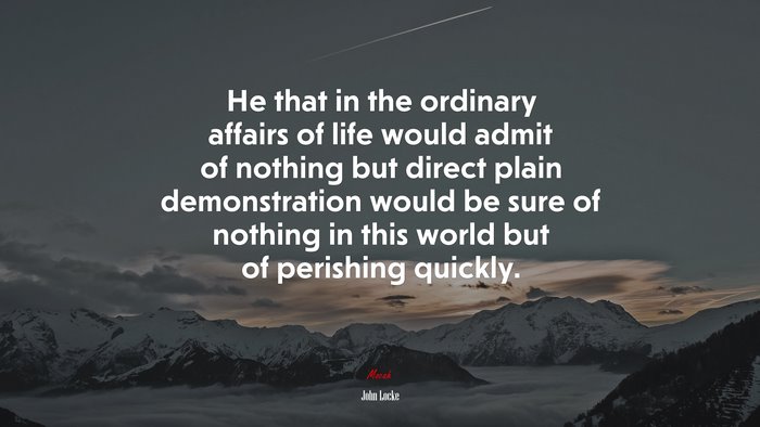 He that in the ordinary affairs of life would admit of nothing but direct plain demonstration would be sure of nothing in this world but of perishing quickly. | John Locke quote